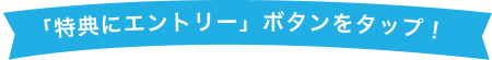 「特典にエントリー」ボタンをタップ！