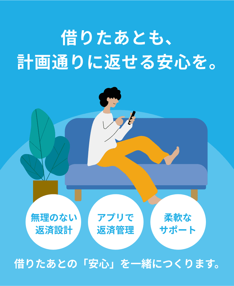 借りたあとも、計画通りに返せる安心を。 無理のない返済設計 アプリで返済管理 柔軟なサポート 借りたあとの「安心」を一緒につくります。